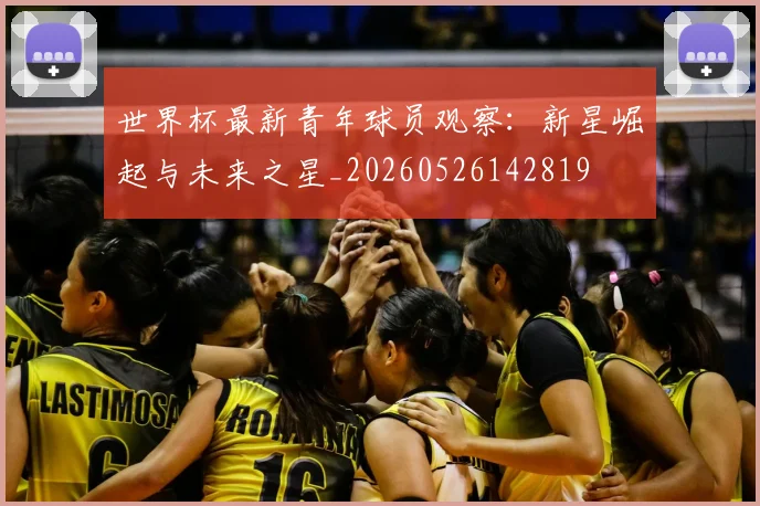 世界杯最新青年球员观察:新星崛起与未来之星_20260526142819