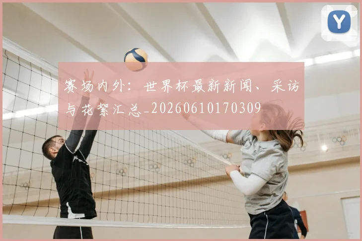 赛场内外:世界杯最新新闻、采访与花絮汇总_20260610170309