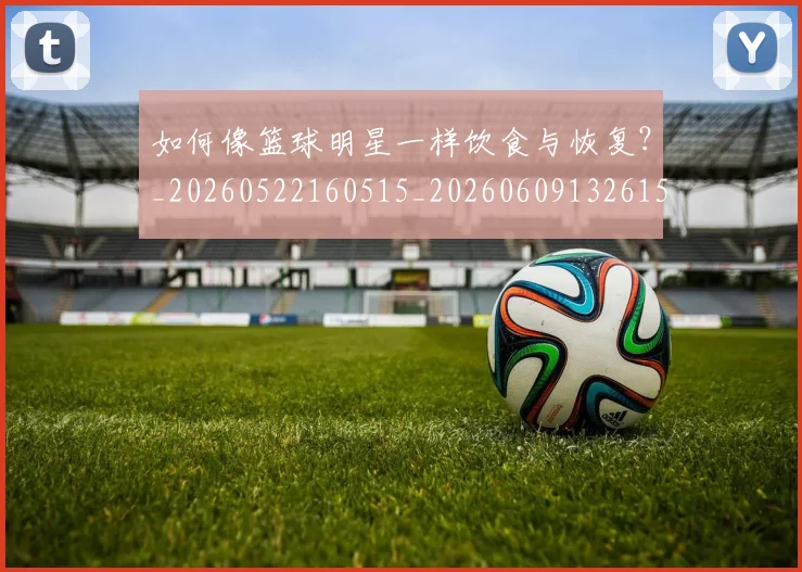 如何像篮球明星一样饮食与恢复?_20260522160515_20260609132615