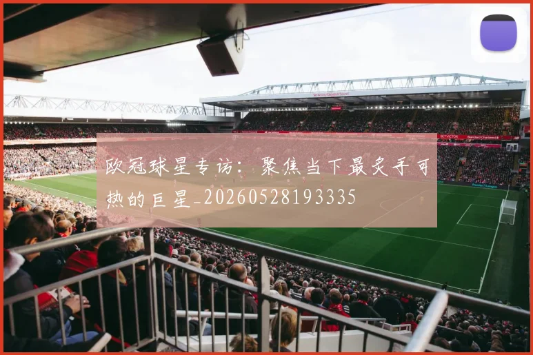 欧冠球星专访：聚焦当下最炙手可热的巨星_20260528193335