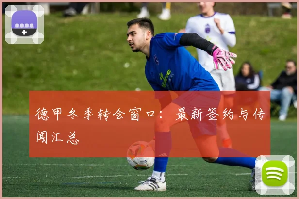 德甲冬季转会窗口:最新签约与传闻汇总