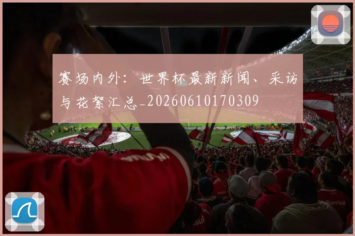 赛场内外:世界杯最新新闻、采访与花絮汇总_20260610170309