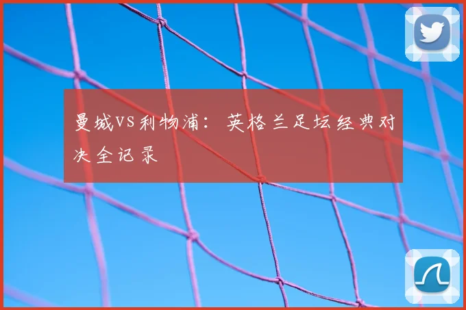 曼城vs利物浦：英格兰足坛经典对决全记录