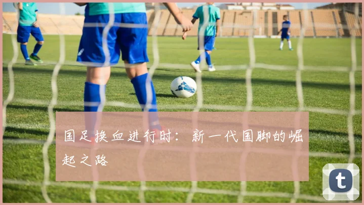 国足换血进行时:新一代国脚的崛起之路