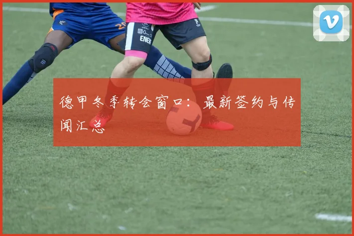 德甲冬季转会窗口:最新签约与传闻汇总