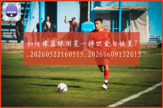 如何像篮球明星一样饮食与恢复?_20260522160515_20260609132615