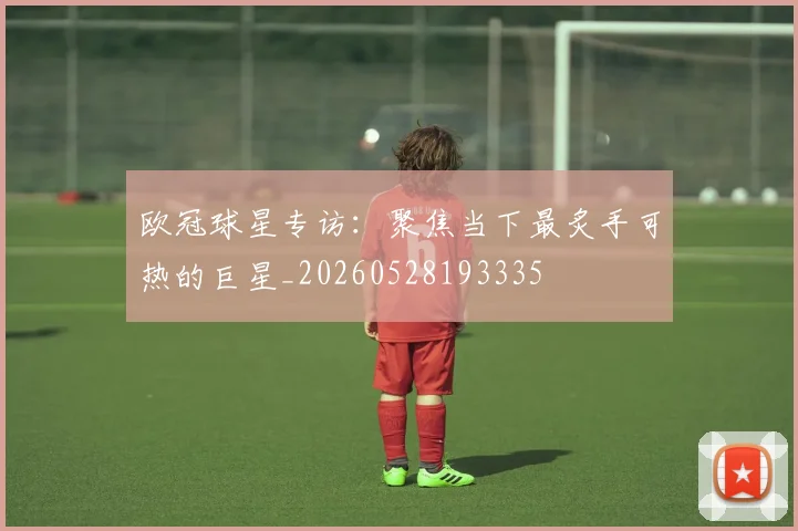 欧冠球星专访：聚焦当下最炙手可热的巨星_20260528193335